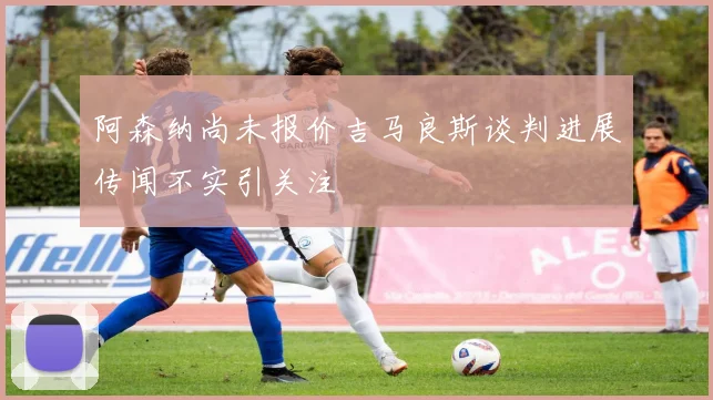 阿森纳尚未报价吉马良斯谈判进展传闻不实引关注