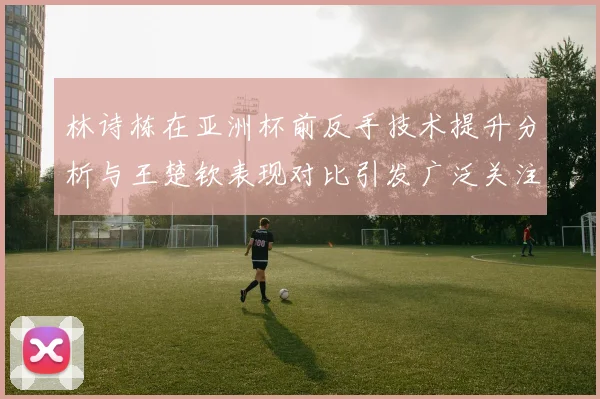 林诗栋在亚洲杯前反手技术提升分析与王楚钦表现对比引发广泛关注