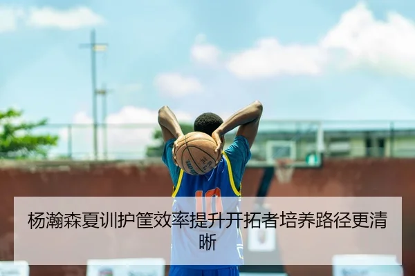 杨瀚森夏训护筐效率提升开拓者培养路径更清晰