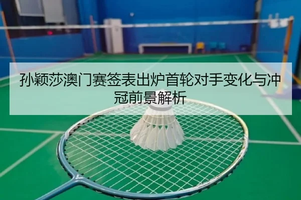 孙颖莎澳门赛签表出炉首轮对手变化与冲冠前景解析