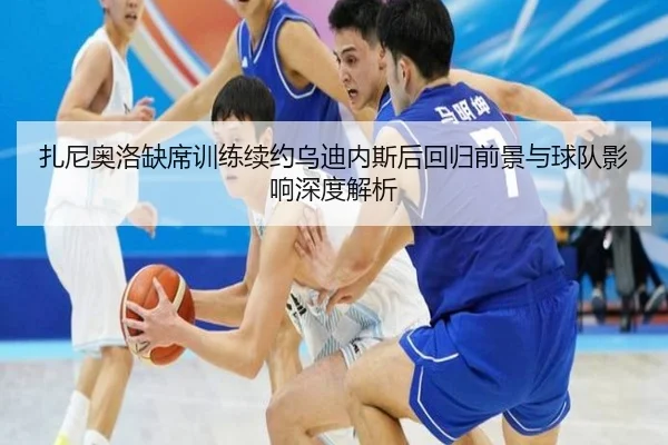 扎尼奥洛缺席训练续约乌迪内斯后回归前景与球队影响深度解析