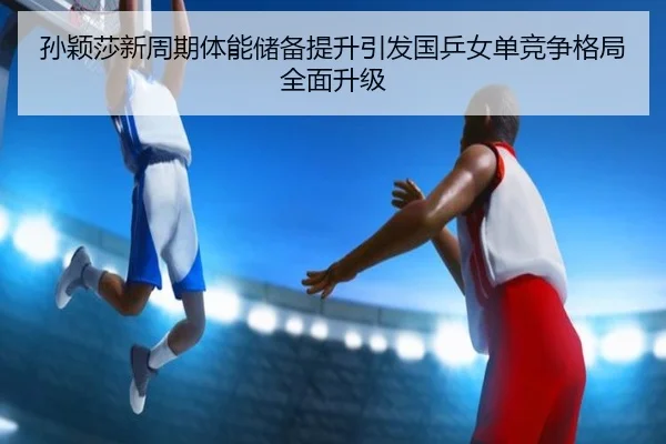 孙颖莎新周期体能储备提升引发国乒女单竞争格局全面升级